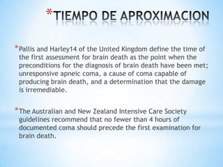*
* Pallis and Harley14 of the United Kingdom define the time of

the first assessment for brain death as the point when the
preconditions for the diagnosis of brain death have been met;
unresponsive apneic coma, a cause of coma capable of
producing brain death, and a determination that the damage
is irremediable.

* The Australian and New Zealand Intensive Care Society

guidelines recommend that no fewer than 4 hours of
documented coma should precede the first examination for
brain death.

 