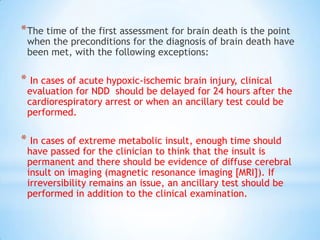 * The time of the first assessment for brain death is the point

when the preconditions for the diagnosis of brain death have
been met, with the following exceptions:

* In cases of acute hypoxic-ischemic brain injury, clinical

evaluation for NDD should be delayed for 24 hours after the
cardiorespiratory arrest or when an ancillary test could be
performed.

* In cases of extreme metabolic insult, enough time should

have passed for the clinician to think that the insult is
permanent and there should be evidence of diffuse cerebral
insult on imaging (magnetic resonance imaging [MRI]). If
irreversibility remains an issue, an ancillary test should be
performed in addition to the clinical examination.

 
