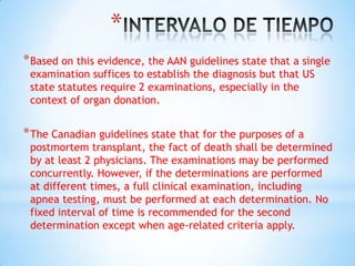 *
* Based on this evidence, the AAN guidelines state that a single
examination suffices to establish the diagnosis but that US
state statutes require 2 examinations, especially in the
context of organ donation.

* The Canadian guidelines state that for the purposes of a

postmortem transplant, the fact of death shall be determined
by at least 2 physicians. The examinations may be performed
concurrently. However, if the determinations are performed
at different times, a full clinical examination, including
apnea testing, must be performed at each determination. No
fixed interval of time is recommended for the second
determination except when age-related criteria apply.

 