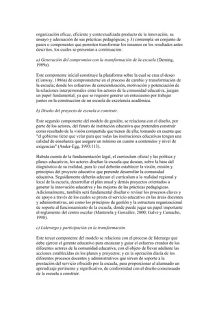 organización eficaz, eficiente y contextualizada producto de la innovación, su
ensayo y adecuación de sus prácticas pedagógicas; y 3) contempla un conjunto de
pasos o componentes que permiten transformar los insumos en los resultados antes
descritos, los cuales se presentan a continuación:

a) Generación del compromiso con la transformación de la escuela (Deming,
1989a).

Este componente inicial constituye la plataforma sobre la cual se crea el deseo
(Conway, 1986a) de comprometerse en el proceso de cambio y transformación de
la escuela; donde los esfuerzos de concientización, motivación y potenciación de
la relaciones interpersonales entre los actores de la comunidad educativa, juegan
un papel fundamental, ya que se requiere generar un entusiasmo por trabajar
juntos en la construcción de un escuela de excelencia académica.

b) Diseño del proyecto de escuela a construir.

Este segundo componente del modelo de gestión, se relaciona con el diseño, por
parte de los actores, del futuro de institución educativa que pretenden construir
como resultado de la visión compartida que tienen de ella; tomando en cuenta que
"el gobierno tiene que velar para que todas las instituciones educativas tengan una
calidad de enseñanza que asegure un mínimo en cuanto a contenidos y nivel de
exigencias" (Ander-Egg, 1993:113).

Habida cuenta de la fundamentación legal, el curriculum oficial y las política y
planes educativos, los actores diseñan la escuela que desean, sobre la base del
diagnóstico de su realidad, para lo cual deberán establecer la visión, misión y
principios del proyecto educativo que pretende desarrollar la comunidad
educativa. Seguidamente deberán adecuar el curriculum a la realidad regional y
local de la escuela, desarrollar el plan anual y demás proyectos orientados a
generar la innovación educativa y las mejoras de las prácticas pedagógicas.
Adicionalmente, también será fundamental diseñar o revisar los procesos claves y
de apoyo a través de los cuales se presta el servicio educativo en las áreas docentes
y administrativas, así como los principios de gestión y la estructura organizacional
de soporte al funcionamiento de la escuela, donde puede jugar un papel importante
el reglamento del centro escolar (Manterola y González, 2000; Galve y Camacho,
1998).

c) Liderazgo y participación en la transformación.

Este tercer componente del modelo se relaciona con el proceso de liderazgo que
debe ejercer el gerente educativo para encauzar y guiar el esfuerzo creador de los
diferentes actores de la comunidad educativa, con el objeto de llevar adelante las
acciones establecidas en los planes y proyectos; y en la operación diaria de los
diferentes procesos docentes y administrativos que sirven de soporte a la
prestación del servicio ofrecido por la escuela, para proporcionar al alumnado un
aprendizaje pertinente y significativo, de conformidad con el diseño consensuado
de la escuela a construir.
 