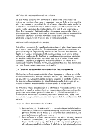 d) Evaluación continua del aprendizaje colectivo.

En esta etapa el directivo debe centrarse en la definición y aplicación de un
sistema que permita evaluar, tanto el proceso de ejecución de las acciones que los
diversos actores de la comunidad educativa llevan a cabo, así como los resultados
e impacto de las mismas en función de los elementos constitutivos del diseño del
centro escolar a construir. En esta fase del modelo, será de vital importancia la
labor de seguimiento y facilitación del gerente para que la comunidad educativa
pueda definir un sistema de indicadores y obtener información que posibilite dicha
evaluación, a través de esquemas participativos de análisis y resolución de
problemas y la generación de ajustes a las acciones emprendidas.

e) Potenciación del aprendizaje continuo.

Este último componente del modelo se fundamenta en el principio de la capacidad
de la escuela como organización y de sus actores de aprender continuamente, a
partir de las mejoras emprendidas y lo inacabado de cualquier acción humana. De
hecho, la evaluación continua posibilita información que puede apoyar tanto el
esfuerzo de redefinición del diseño de la escuela a construir, como de los ajustes
en términos de objetivos, metas y acciones para lograr la escuela de excelencia
académica. En esencia, es el proceso de autoconciencia de los actores de la
comunidad educativa de cuánto pueden, aún, continuar haciendo para materializar
su visión de una escuela en continua construcción.

3.4. Definición de mecanismos de comunicación y retroalimentación

El directivo, mediante su comunicación eficaz, logra generar en los actores de la
comunidad educativa el deseo de emularlo (Conway, 1988), la voluntad y creencia
de que, entre todos, pueden hacer de la escuela un centro de calidad y excelencia.
En este marco, la comunicación del gerente educativo debe desarrollarse en dos
ámbitos de acción: la comunicación organizacional y la interpersonal.

La primera se vincula con el manejo de la información relativa al desarrollo de la
gestión de la escuela y la ejecución de los procesos de enseñanza aprendizaje, los
proyectos e innovaciones que se adelantan, para lo cual el directivo propicia la
comunicación descendente, ascendente y horizontal (Gibson et al., 1996), como
mecanismo para generar compromiso y participación de todos en el quehacer de la
escuela.

Todos sus actores deben aprender a escuchar:

   1. la voz del proceso (Scherkenbach, 1991), constituida por las informaciones
      cuantitativas y cualitativas sobre la ejecución y resultados de los diferentes
      procesos docentes a nivel de aula y de las operaciones administrativas, así
      como de los avances de los proyectos; y
   2. la voz del usuario, referida en nuestro caso a los actores internos y externos
      a la escuela (Scherkenbach, 1991); es decir, sus percepciones sobre los
      logros y limitaciones de la gestión de la escuela, las prácticas pedagógicas,
      el rendimiento académico, etcétera. A tal efecto, se debe diseñar el proceso
 