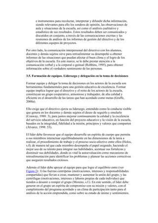 e instrumentos para recolectar, interpretar y difundir dicha información,
       siendo relevantes para ello los sondeos de opinión, las observaciones de
       aula y situaciones de la escuela, así como el análisis cualitativo y
       estadístico de sus resultados. Estos resultados deben ser comunicados y
       discutidos en conjunto, a través de las comunicaciones escritas y las
       reuniones de análisis de los informes de gestión del directivo y de los
       diferentes equipos de proyectos.

Por otro lado, la comunicación interpersonal del directivo con los alumnos,
docentes y demás sujetos sirve para retroalimentar su desempeño u obtener
informes de las situaciones que puedan afectar el buen clima y el logro de los
objetivos de la escuela. En este marco, se le debe prestar atención a la
comunicación verbal y a la corporal o gestual (Robbins, 1995), para obtener
información sobre el verdadero sentimiento de las personas.

3.5. Formación de equipos. Liderazgo y delegación en la toma de decisiones

Formar equipo y delegar la toma de decisiones en los actores de la escuela son
herramientas fundamentales para una gestión educativa de excelencia. Formar
equipo implica lograr que el directivo y el resto de los actores de la escuela,
constituyan un grupo cooperativo, armonioso y trabajador, de alta calidad y
eficiente en el desarrollo de las tareas que han acordado como metas (Graffe,
2000a).

Ello exige que el directivo ejerza su liderazgo, entendido como la conducta visible
que genera en los docentes y demás sujetos el deseo de seguirlo y emularlo
(Conway, 1988: 3), para juntos mejorar continuamente la calidad y la excelencia
del servicio educativo, en función del proyecto educativo y la visión de la escuela,
basados en la integridad, fidelidad a la misión, principios y valores que comparten
(Álvarez, 1998: 53).

El líder debe favorecer que el equipo desarrolle un espíritu de cuerpo que permita
a sus miembros interactuar equilibradamente en las dimensiones de la tarea a
realizar, el procedimiento de trabajo y el proceso socio-afectivo entre ellos (Holos,
s.f); de manera tal que cada miembro desempeña el papel asignado, haciendo el
mejor uso de su talento para integrar sus habilidades, acentuar sus fortalezas y
disminuir sus debilidades, donde es vital la autoevaluación como mecanismo de
retroalimentación para identificar los problemas y planear las acciones correctivas
que aseguren resultados exitosos.

Además el líder debe apoyar al equipo para que logre el equilibrio entre (ver
Figura 2): 1) las fuerzas centrípetas (motivaciones, intereses y responsabilidades
compartidas) que llevan a crear, mantener y aumentar la unión del grupo; y las
centrífugas (motivaciones, intereses y labores propias de cada individuo) que
tienden a desunir o romper el grupo (Moreno, s.f.). En este sentido, el líder debe
generar en el grupo un espíritu de compromiso con su misión y valores, con el
cumplimiento del programa acordado y un clima de participación tanto para el
análisis de la acción emprendida, como sobre su estado de ánimo y sentimientos.
 
