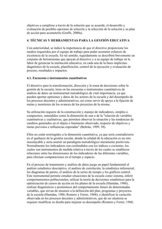 objetivos a cumplirse a través de la solución que se acuerde, el desarrollo y
evaluación de posibles opciones de solución y la selección de la solución y su plan
de acción para acometerla (Graffe, 2000a).

4. TÉCNICAS Y HERRAMIENTAS PARA LA GESTIÓN EDUCATIVA

Con anterioridad, se indicó la importancia de que el directivo proporcione los
medios requeridos por el equipo de trabajo para poder acometer esfuerzo de
excelencia de la escuela. En tal sentido, seguidamente se describirá brevemente un
conjunto de herramientas que apoyan al directivo y a su equipo de trabajo en la
labor de gerenciar la institución educativa, en cada una de la fases implícitas:
diagnóstico de la escuela, planificación, control de la ejecución y evaluación de
proceso, resultados e impactos.

4.1. Encuestas e instrumentos cuantitativos

El directivo para la transformación, dirección y la toma de decisiones sobre la
gestión de la escuela, tiene en las encuestas e instrumentos cuantitativos de
análisis de datos un instrumental metodológico de vital importancia, ya que
pueden aportar opiniones y datos de los actores de la escuela y del desempeño de
los procesos docentes y administrativos; así como servir de apoyo a la fijación de
metas y monitoreo de los avances de los proyectos de la misma.

Su utilización requiere de la construcción y manejo de indicadores, simples o
compuestos, entendidos como la dimensión de una o de la "relación de variables
cuantitativas y cualitativas, que permiten observar la situación y las tendencias de
cambios generados en el objeto o fenómeno observado, respecto de objetivos y
metas previstos e influencias esperadas" (Beltrán, 1999: 38).

Ellos no están restringidos a la dimensión cuantitativa, ya que sería contradictorio
en el quehacer de la gestión escolar, donde la calidad de la educación es un reto
insoslayable y sería asumir un paradigma metodológico meramente positivista.
Normalmente los indicadores son confundidos con los índices o cocientes, los
cuales son instrumentos de medida relativa a través de los cuales se establecen
relaciones entre las dimensiones de los indicadores de las diferentes variables,
para efectuar comparaciones en el tiempo y espacio.

En el proceso de tratamiento y análisis de datos juega un papel fundamental el
análisis estadístico descriptivo, el análisis de correlación, la estadística inferencial,
los diagramas de pareto, el análisis de la series de tiempo y los gráficos control.
Este instrumental permite estudiar situaciones de la escuela como sistema, inferir
comportamientos poblacionales, utilizar la teoría de decisiones estadísticas para la
optimización de cursos de acción en los planes de la escuela (Hamdan, 1986),
realizar diagnósticos o pronósticos del comportamiento futuro de determinadas
variables, que sirvan de insumos a la definición del plan, programas y proyectos
de la escuela (Hamdan, 1986; Romero y Ferrer, 1968); e identificar la variación
observada en los procesos docentes y administrativos, que de ser aleatoria se
requiere modificar su diseño para mejorar su desempeño (Romero y Ferrer, 1968;
 