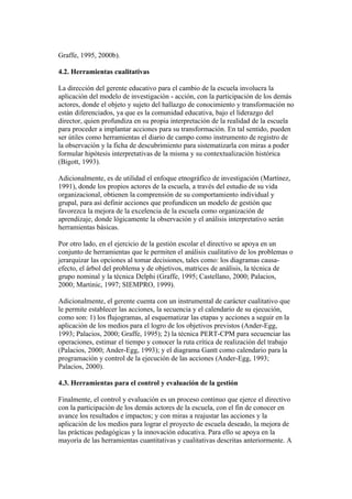 Graffe, 1995, 2000b).

4.2. Herramientas cualitativas

La dirección del gerente educativo para el cambio de la escuela involucra la
aplicación del modelo de investigación - acción, con la participación de los demás
actores, donde el objeto y sujeto del hallazgo de conocimiento y transformación no
están diferenciados, ya que es la comunidad educativa, bajo el liderazgo del
director, quien profundiza en su propia interpretación de la realidad de la escuela
para proceder a implantar acciones para su transformación. En tal sentido, pueden
ser útiles como herramientas el diario de campo como instrumento de registro de
la observación y la ficha de descubrimiento para sistematizarla con miras a poder
formular hipótesis interpretativas de la misma y su contextualización histórica
(Bigott, 1993).

Adicionalmente, es de utilidad el enfoque etnográfico de investigación (Martínez,
1991), donde los propios actores de la escuela, a través del estudio de su vida
organizacional, obtienen la comprensión de su comportamiento individual y
grupal, para así definir acciones que profundicen un modelo de gestión que
favorezca la mejora de la excelencia de la escuela como organización de
aprendizaje, donde lógicamente la observación y el análisis interpretativo serán
herramientas básicas.

Por otro lado, en el ejercicio de la gestión escolar el directivo se apoya en un
conjunto de herramientas que le permiten el análisis cualitativo de los problemas o
jerarquizar las opciones al tomar decisiones, tales como: los diagramas causa-
efecto, el árbol del problema y de objetivos, matrices de análisis, la técnica de
grupo nominal y la técnica Delphi (Graffe, 1995; Castellano, 2000; Palacios,
2000; Martinic, 1997; SIEMPRO, 1999).

Adicionalmente, el gerente cuenta con un instrumental de carácter cualitativo que
le permite establecer las acciones, la secuencia y el calendario de su ejecución,
como son: 1) los flujogramas, al esquematizar las etapas y acciones a seguir en la
aplicación de los medios para el logro de los objetivos previstos (Ander-Egg,
1993; Palacios, 2000; Graffe, 1995); 2) la técnica PERT-CPM para secuenciar las
operaciones, estimar el tiempo y conocer la ruta crítica de realización del trabajo
(Palacios, 2000; Ander-Egg, 1993); y el diagrama Gantt como calendario para la
programación y control de la ejecución de las acciones (Ander-Egg, 1993;
Palacios, 2000).

4.3. Herramientas para el control y evaluación de la gestión

Finalmente, el control y evaluación es un proceso continuo que ejerce el directivo
con la participación de los demás actores de la escuela, con el fin de conocer en
avance los resultados e impactos; y con miras a reajustar las acciones y la
aplicación de los medios para lograr el proyecto de escuela deseado, la mejora de
las prácticas pedagógicas y la innovación educativa. Para ello se apoya en la
mayoría de las herramientas cuantitativas y cualitativas descritas anteriormente. A
 