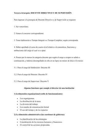Tercera Jerarquía: DOCENTE DIRECTIVO Y DE SUPERVISIÓN


Para ingresar a la jerarquía de Docente Directivo y de Supervisión se requiere:


1. Ser venezolano.


2. Ganar el concurso correspondiente.


3. Tener dedicación a Tiempo Integral o a Tiempo Completo, según corresponda.


4. Haber aprobado el curso de cuarto nivel relativo a la naturaleza, funciones y
atribuciones del cargo al cual va a optar.


4. Poseer por lo menos la categoría docente que según el cargo a ocupar se señala a
continuación, y haberse desempeñado en ella en un lapso no menor de doce (12) meses:


5.1. Para el cargo de Subdirector: Docente III


5.2. Para el cargo de Director: Docente IV


5.3. Para el cargo de Supervisor: Docente V


            Algunas funciones que cumple el director de una institución

1) la dimensión organizacional (estilo de funcionamiento):

   •   Los organigramas.
   •   La distribución de la tarea
   •   La división del trabajo
   •   Los canales de comunicación formal
   •   El uso del tiempo y de los espacios

2) La dimensión administrativa (las cuestiones de gobierno):

   •   La planificación de las estrategias
   •   Consideración de los recursos humanos y financieros
   •   El control de las acciones propiciadas
 
