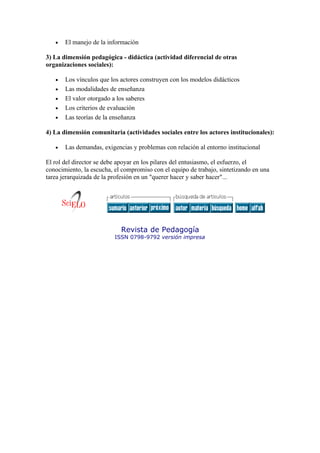 •   El manejo de la información

3) La dimensión pedagógica - didáctica (actividad diferencial de otras
organizaciones sociales):

   •   Los vínculos que los actores construyen con los modelos didácticos
   •   Las modalidades de enseñanza
   •   El valor otorgado a los saberes
   •   Los criterios de evaluación
   •   Las teorías de la enseñanza

4) La dimensión comunitaria (actividades sociales entre los actores institucionales):

   •   Las demandas, exigencias y problemas con relación al entorno institucional

El rol del director se debe apoyar en los pilares del entusiasmo, el esfuerzo, el
conocimiento, la escucha, el compromiso con el equipo de trabajo, sintetizando en una
tarea jerarquizada de la profesión en un "querer hacer y saber hacer"...




                            Revista de Pedagogía
                          ISSN 0798-9792 versión impresa
 