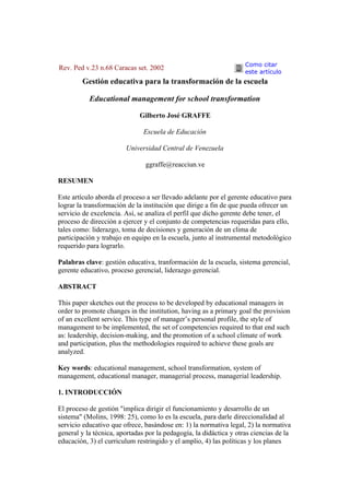Como citar
Rev. Ped v.23 n.68 Caracas set. 2002
                                                                    este artículo
        Gestión educativa para la transformación de la escuela

           Educational management for school transformation

                             Gilberto José GRAFFE

                               Escuela de Educación

                        Universidad Central de Venezuela

                               ggraffe@reacciun.ve

RESUMEN

Este artículo aborda el proceso a ser llevado adelante por el gerente educativo para
lograr la transformación de la institución que dirige a fin de que pueda ofrecer un
servicio de excelencia. Así, se analiza el perfil que dicho gerente debe tener, el
proceso de dirección a ejercer y el conjunto de competencias requeridas para ello,
tales como: liderazgo, toma de decisiones y generación de un clima de
participación y trabajo en equipo en la escuela, junto al instrumental metodológico
requerido para lograrlo.

Palabras clave: gestión educativa, tranformación de la escuela, sistema gerencial,
gerente educativo, proceso gerencial, liderazgo gerencial.

ABSTRACT

This paper sketches out the process to be developed by educational managers in
order to promote changes in the institution, having as a primary goal the provision
of an excellent service. This type of manager’s personal profile, the style of
management to be implemented, the set of competencies required to that end such
as: leadership, decision-making, and the promotion of a school climate of work
and participation, plus the methodologies required to achieve these goals are
analyzed.

Key words: educational management, school transformation, system of
management, educational manager, managerial process, managerial leadership.

1. INTRODUCCIÓN

El proceso de gestión "implica dirigir el funcionamiento y desarrollo de un
sistema" (Molins, 1998: 25), como lo es la escuela, para darle direccionalidad al
servicio educativo que ofrece, basándose en: 1) la normativa legal, 2) la normativa
general y la técnica, aportadas por la pedagogía, la didáctica y otras ciencias de la
educación, 3) el curriculum restringido y el amplio, 4) las políticas y los planes
 