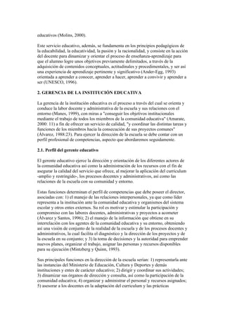 educativos (Molins, 2000).

Este servicio educativo, además, se fundamenta en los principios pedagógicos de
la educabilidad, la educatividad, la pasión y la racionalidad, y consiste en la acción
del docente para dinamizar y orientar el proceso de enseñanza-aprendizaje para
que el alumno logre unos objetivos previamente delimitados, a través de la
adquisición de contenidos conceptuales, actitudinales y procedimentales, y ser así
una experiencia de aprendizaje pertinente y significativo (Ander-Egg, 1993)
orientada a aprender a conocer, aprender a hacer, aprender a convivir y aprender a
ser (UNESCO, 1996).

2. GERENCIA DE LA INSTITUCIÓN EDUCATIVA

La gerencia de la institución educativa es el proceso a través del cual se orienta y
conduce la labor docente y administrativa de la escuela y sus relaciones con el
entorno (Manes, 1999), con miras a "conseguir los objetivos institucionales
mediante el trabajo de todos los miembros de la comunidad educativa" (Amarate,
2000: 11) a fin de ofrecer un servicio de calidad, "y coordinar las distintas tareas y
funciones de los miembros hacia la consecución de sus proyectos comunes"
(Álvarez, 1988:23). Para ejercer la dirección de la escuela se debe contar con un
perfil profesional de competencias, aspecto que abordaremos seguidamente.

2.1. Perfil del gerente educativo

El gerente educativo ejerce la dirección y orientación de los diferentes actores de
la comunidad educativa así como la administración de los recursos con el fin de
asegurar la calidad del servicio que ofrece, al mejorar la aplicación del curriculum
-amplio y restringido-, los procesos docentes y administrativos, así como las
relaciones de la escuela con su comunidad y entorno.

Estas funciones determinan el perfil de competencias que debe poseer el director,
asociadas con: 1) el manejo de las relaciones interpersonales, ya que como líder
representa a la institución ante la comunidad educativa y organismos del sistema
escolar y otros entes externos. Su rol es motivar y estimular la participación y
compromiso con las labores docentes, administrativas y proyectos a acometer
(Álvarez y Santos, 1996); 2) el manejo de la información que obtiene en su
interrelación con los agentes de la comunidad educativa y su entorno, obteniendo
así una visión de conjunto de la realidad de la escuela y de los procesos docentes y
administrativos, la cual facilita el diagnóstico y la dirección de los proyectos y de
la escuela en su conjunto; y 3) la toma de decisiones y la autoridad para emprender
nuevos planes, organizar el trabajo, asignar las personas y recursos disponibles
para su ejecución (Mintzberg y Quinn, 1993).

Sus principales funciones en la dirección de la escuela serían: 1) representarla ante
las instancias del Ministerio de Educación, Cultura y Deportes y demás
instituciones y entes de carácter educativo; 2) dirigir y coordinar sus actividades;
3) dinamizar sus órganos de dirección y consulta, así como la participación de la
comunidad educativa; 4) organizar y administrar el personal y recursos asignados;
5) asesorar a los docentes en la adaptación del curriculum y las prácticas
 
