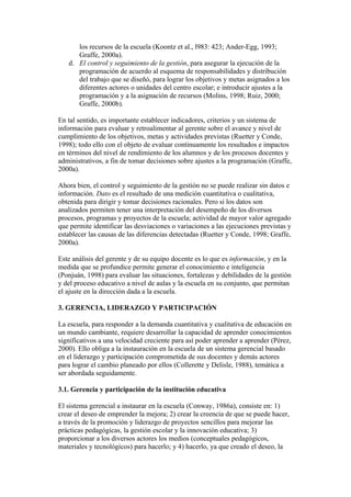los recursos de la escuela (Koontz et al., l983: 423; Ander-Egg, 1993;
      Graffe, 2000a).
   d. El control y seguimiento de la gestión, para asegurar la ejecución de la
      programación de acuerdo al esquema de responsabilidades y distribución
      del trabajo que se diseñó, para lograr los objetivos y metas asignados a los
      diferentes actores o unidades del centro escolar; e introducir ajustes a la
      programación y a la asignación de recursos (Molins, 1998; Ruiz, 2000;
      Graffe, 2000b).

En tal sentido, es importante establecer indicadores, criterios y un sistema de
información para evaluar y retroalimentar al gerente sobre el avance y nivel de
cumplimiento de los objetivos, metas y actividades previstas (Ruetter y Conde,
1998); todo ello con el objeto de evaluar continuamente los resultados e impactos
en términos del nivel de rendimiento de los alumnos y de los procesos docentes y
administrativos, a fin de tomar decisiones sobre ajustes a la programación (Graffe,
2000a).

Ahora bien, el control y seguimiento de la gestión no se puede realizar sin datos e
información. Dato es el resultado de una medición cuantitativa o cualitativa,
obtenida para dirigir y tomar decisiones racionales. Pero si los datos son
analizados permiten tener una interpretación del desempeño de los diversos
procesos, programas y proyectos de la escuela; actividad de mayor valor agregado
que permite identificar las desviaciones o variaciones a las ejecuciones previstas y
establecer las causas de las diferencias detectadas (Ruetter y Conde, 1998; Graffe,
2000a).

Este análisis del gerente y de su equipo docente es lo que es información, y en la
medida que se profundice permite generar el conocimiento e inteligencia
(Ponjuán, 1998) para evaluar las situaciones, fortalezas y debilidades de la gestión
y del proceso educativo a nivel de aulas y la escuela en su conjunto, que permitan
el ajuste en la dirección dada a la escuela.

3. GERENCIA, LIDERAZGO Y PARTICIPACIÓN

La escuela, para responder a la demanda cuantitativa y cualitativa de educación en
un mundo cambiante, requiere desarrollar la capacidad de aprender conocimientos
significativos a una velocidad creciente para así poder aprender a aprender (Pérez,
2000). Ello obliga a la instauración en la escuela de un sistema gerencial basado
en el liderazgo y participación comprometida de sus docentes y demás actores
para lograr el cambio planeado por ellos (Collerette y Delisle, 1988), temática a
ser abordada seguidamente.

3.1. Gerencia y participación de la institución educativa

El sistema gerencial a instaurar en la escuela (Conway, 1986a), consiste en: 1)
crear el deseo de emprender la mejora; 2) crear la creencia de que se puede hacer,
a través de la promoción y liderazgo de proyectos sencillos para mejorar las
prácticas pedagógicas, la gestión escolar y la innovación educativa; 3)
proporcionar a los diversos actores los medios (conceptuales pedagógicos,
materiales y tecnológicos) para hacerlo; y 4) hacerlo, ya que creado el deseo, la
 