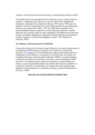 creencia y la infraestructura de conocimientos y de herramientas, hacerlo es fácil.

Este modelo prioriza la participación de los diferentes actores, al aprovechar las
energías y competencias de cada uno, en aras de construir una organización
inteligente, al aprender de su experiencia (Senge, 1992; Gento, 1998), pero sin
perder de vista que "la participación no tiene ningún sentido en una organización
educativa sin una dirección" (Bris, 1997: 82). Darle direccionalidad es una
responsabilidad del gerente educativo, en base al proyecto educativo y demás
proyectos de la escuela, donde la visión compartida y finalidades de la misma son
el marco orientador obligado para emprender la transformación de la institución
escolar, su gestión y las prácticas pedagógicas (Senge, 1992; Manterola y
González, 2000).

3.2. Manejo y control de procesos. Predicción.

Una gestión educativa de excelencia exige del directivo su manejo integral, para lo
cual Deming (1989b) propone la aplicación del "sistema de conocimiento
profundo" (Ver Figura 1), el cual establece que ningún gerente podrá mejorar la
calidad del servicio educativo, si no percibe a la escuela como un sistema: red
compleja de procesos -teoría de sistema (Deming, 1989b)-, los cuales presentan
variaciones que deben ser controladas -teoría de la variación (Deming, 1989b)-
sean éstas: 1) variación aleatoria, dada por la naturaleza o diseño del proceso
mismo, y que su mejoramiento implica un esfuerzo gerencial para cambiarlo; 2)
variación no aleatoria la cual obedece a un conjunto de causas especiales que
pueden ser solucionadas por los estudiantes, docentes y personal administrativo
(Conway, 1986b).

                SISTEMA DE CONOCIMIENTO PROFUNDO
 