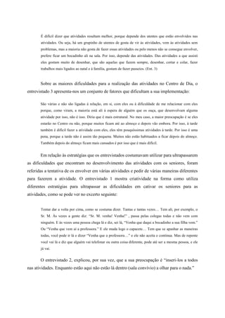 É difícil dizer que atividades resultam melhor, porque depende dos utentes que estão envolvidos nas
atividades. Ou seja, há um grupinho de utentes de gosta de vir às atividades, vem às atividades sem
problemas, mas a maioria não gosta de fazer essas atividades ou pelo menos não se consegue envolver,
prefere ficar um bocadinho ali na sala. Por isso, depende das atividades. Das atividades a que assisti
eles gostam muito de desenhar, que são aquelas que fazem sempre, desenhar, cortar e colar, fazer
trabalhos mais ligados ao natal e à família, gostam de fazer passeios. (Ent. 3)
Sobre as maiores dificuldades para a realização das atividades no Centro de Dia, o
entrevistado 3 apresenta-nos um conjunto de fatores que dificultam a sua implementação:
São várias e não são ligadas à relação, em si, com eles ou à dificuldade de me relacionar com eles
porque, como viram, a maioria está ali à espera de alguém que os ouça, que desenvolvam alguma
atividade por isso, não é isso. Diria que é mais estrutural. No meu caso, a maior preocupação é se eles
estarão no Centro ou não, porque muitos ficam até ao almoço e depois vão embora. Por isso, à tarde
também é difícil fazer a atividade com eles, eles têm pouquíssimas atividades à tarde. Por isso é uma
pena, porque a tarde não é assim tão pequena. Muitos não estão habituados a ficar depois do almoço.
Também depois do almoço ficam mais cansados é por isso que é mais difícil.
Em relação às estratégias que os entrevistados costumavam utilizar para ultrapassarem
as dificuldades que encontram no desenvolvimento das atividades com os seniores, foram
referidas a tentativa de os envolver em várias atividades e pedir de várias maneiras diferentes
para fazerem a atividade. O entrevistado 1 mostra criatividade na forma como utiliza
diferentes estratégias para ultrapassar as dificuldades em cativar os seniores para as
atividades, como se pode ver no excerto seguinte:
Tentar dar a volta por cima, como se costuma dizer. Tantas e tantas vezes… Tem ali, por exemplo, o
Sr. M. Às vezes a gente diz: “Sr. M. venha! Venha!” , passa pelas colegas todas e não vem com
ninguém. E às vezes uma pessoa chega lá e diz, sei lá, “Venha que daqui a bocadinho a sua filha vem.”
Ou “Venha que vem aí a professora.” E ele muda logo o capacete… Tem que se apanhar as maneiras
todas, você pode ir lá e dizer “Venha que a professora…” e ele não aceita e continua. Mas de repente
você vai lá e diz que alguém vai telefonar ou outra coisa diferente, pode até ser a mesma pessoa, e ele
já vai.
O entrevistado 2, explicou, por sua vez, que a sua preocupação é “inseri-los a todos
nas atividades. Enquanto estão aqui não estão lá dentro (sala convívio) a olhar para o nada.”
 