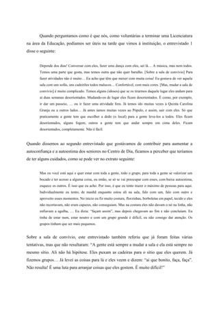 Quando perguntamos como é que nós, como voluntárias a terminar uma Licenciatura
na área da Educação, podíamos ser úteis na tarde que vimos à instituição, o entrevistado 1
disse o seguinte:
Depende dos dias! Conversar com eles, fazer uma dança com eles, sei lá… A música, mas nem todos.
Temos uma parte que gosta, mas temos outra que não quer barulho. [Sobre a sala de convívio] Para
fazer atividades não é muito… Eu acho que têm que mexer com muita coisa! Eu gostava de ver aquela
sala com uns sofás, uns cadeirões todos malucos… Confortável, com mais cores. [Mas, mudar a sala de
convívio] é muito complicado. Temos alguns (idosos) que se os tirarmos daquele lugar eles andam para
aí duas semanas desorientados. Mudando-os de lugar eles ficam desorientados. É como, por exemplo,
ir dar um passeio, … ou ir fazer uma atividade fora. Já temos ido muitas vezes à Quinta Carolina
Granja ou a outros lados… Já antes íamos muitas vezes ao Pópulo, e assim, sair com eles. Só que
praticamente a gente tem que escolher a dedo (o local) para a gente leva-los a todos. Eles ficam
desorientados, alguns fogem, outros a gente tem que andar sempre em cima deles. Ficam
desorientados, completamente. Não é fácil.
Quando dissemos ao segundo entrevistado que gostávamos de contribuir para aumentar a
autoconfiança e a autoestima dos seniores no Centro de Dia, ficamos a perceber que teríamos
de ter alguns cuidados, como se pode ver no extrato seguinte:
Mas ou você está aqui e quer estar com toda a gente, todo o grupo, para toda a gente se valorizar um
bocado e ter acesso a alguma coisa, ou então, se só se vai preocupar com esses, com baixa autoestima,
esquece os outros. É isso que eu acho. Por isso, é que eu tento trazer o máximo de pessoas para aqui.
Individualmente eu tento; de manhã enquanto estou ali na sala, falo com um, falo com outro e
aproveito esses momentos. No inicio eu fiz muito costura, florzinhas, borboletas em papel, tecido e eles
não recortavam, não eram capazes, não conseguiam. Mas na costura eles não davam o nó na linha, não
enfiavam a agulha, … Eu dizia: “façam assim”, mas depois chegavam ao fim e não concluíam. Eu
tinha de estar num, estar noutro e com um grupo grande é difícil, eu não consigo dar atenção. Os
grupos tinham que ser mais pequenos.
Sobre a sala de convívio, este entrevistado também referiu que já foram feitas várias
tentativas, mas que não resultaram: “A gente está sempre a mudar a sala e ela está sempre no
mesmo sítio. Ali não há hipótese. Eles puxam as cadeiras para o sítio que eles querem. Já
fizemos grupos… Já levei as coisas para lá e eles veem e dizem: “ai que bonito, faça, faça”.
Não resulta! É uma luta para arranjar coisas que eles gostem. É muito difícil!”
 