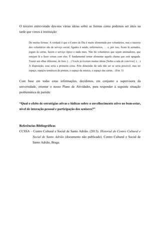 O terceiro entrevistado deu-nos várias ideias sobre as formas como podemos ser úteis na
tarde que vimos à instituição:
De muitas formas. A verdade é que o Centro de Dia é muito alimentado por voluntários, mas a maioria
dos voluntários são de serviço social, ligados à saúde, enfermeiros, … e, por isso, ficam lá sentados,
jogam às cartas, fazem o serviço típico e nada mais. Não há voluntários que sejam animadores, que
estejam lá a fazer coisas com eles. É fundamental tentar alimentar aquela chama que está apagada.
Trazer um olhar diferente, de fora. (…) Vocês já tiveram muitas ideias [Sobre a sala de convívio]. (…)
A disposição, essa seria a primeira coisa. Pela dimensão da sala não sei se seria possível, mas ter
espaço, espaços temáticos de pintura, o espaço da música, o espaço das cartas... (Ent. 3)
Com base em todas estas informações, decidimos, em conjunto a supervisora da
universidade, orientar o nosso Plano de Atividades, para responder à seguinte situação
problemática de partida:
“Qual o efeito de estratégias ativas e lúdicas sobre o envelhecimento ativo no bem-estar,
nível de interação pessoal e participação dos seniores?”
Referências Bibliográficas
CCSSA – Centro Cultural e Social de Santo Adrião. (2013). Historial do Centro Cultural e
Social de Santo Adrião (documento não publicado). Centro Cultural e Social de
Santo Adrião, Braga.
 