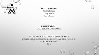 REALIZADO POR:
Rosalba Estrada
Leidy Solarte
Ivan palacios
PRESENTADO A:
ING.MILTON CANCIMANCE
SERVICIO NACIONAL DE APRENDIZAJE SENA
CENTRO SUR COLOMBIANO DE LOGISTICA INTERNACIONAL
TECNICO – SISTEMAS
2019
 