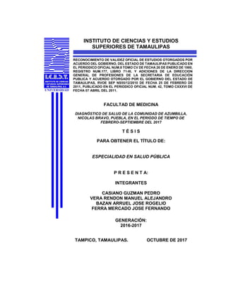 INSTITUTO DE CIENCIAS Y ESTUDIOS
SUPERIORES DE TAMAULIPAS
RECONOCIMIENTO DE VALIDEZ OFICIAL DE ESTUDIOS OTORGADOS POR
ACUERDO DEL GOBIERNO, DEL ESTADO DE TAMAULIPAS PUBLICADO EN
EL PERIODICO OFICIAL NUM.8 TOMO CV DE FECHA 26 DE ENERO DE 1980,
REGISTRO NUM.177, LIBRO 71-III, Y ADICIONES DE LA DIRECCION
GENERAL DE PROFESIONES DE LA SECRETARIA DE EDUCACIÓN
PUBLICA Y ACUERDO OTORGADO POR EL GOBIERNO DEL ESTADO DE
TAMAULIPAS, RVOE SEP NS55/12/2010 DE FECHA 25 DE FEBRERO DE
2011, PUBLICADO EN EL PERIODICO OFICIAL NUM. 42, TOMO CXXXVI DE
FECHA 07 ABRIL DEL 2011.
FACULTAD DE MEDICINA
DIAGNÓSTICO DE SALUD DE LA COMUNIDAD DE AZUMBILLA,
NICOLAS BRAVO, PUEBLA, EN EL PERIODO DE TIEMPO DE
FEBRERO-SEPTIEMBRE DEL 2017
T É S I S
PARA OBTENER EL TÍTULO DE:
ESPECIALIDAD EN SALUD PÚBLICA
P R E S E N T A:
INTEGRANTES
CASIANO GUZMAN PEDRO
VERA RENDON MANUEL ALEJANDRO
BAZAN ARRUEL JOSE ROGELIO
FERRA MERCADO JOSE FERNANDO
GENERACIÓN:
2016-2017
TAMPICO, TAMAULIPAS. OCTUBRE DE 2017
 