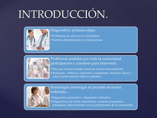 Diagnostico: primera etapa.
•Problemas de salud en la comunidad.
•Factores determinantes y consecuencias.
Problemas sentidos por toda la comunidad:
participación y consenso para intervenir.
•Para que nuestro trabajo crezca de manera trascendental:
•Realizarlo : reflexiva, coherente y consistente, términos claros y
actuar positivamente sobre la realidad.
Semiología: interrogar al paciente en forma
ordenada…
•Diagnóstico presuntivo- diagnóstico definitivo.
•Diagnósticos de salud comunitaria: construir propuestas,
estrategias, intervenciones con la participación de la comunidad.
INTRODUCCIÓN.
 