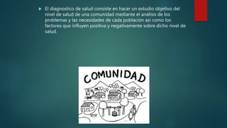  El diagnostico de salud consiste en hacer un estudio objetivo del
nivel de salud de una comunidad mediante el análisis de los
problemas y las necesidades de cada población así como los
factores que influyen positiva y negativamente sobre dicho nivel de
salud.
 