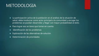 METODOLOGIA
 La participación activa de la población en el análisis de la situación de
salud, debe involucrar como actor principal a la comunidad y escoger los
problemas se puedan desarrollar y llegar con mayor probabilidad al éxito.
 Para lograr eso se tiene que tomar en cuenta.
 Identificación de los problemas
 Exploración de las alternativas de solución
 Determinación de prioridades
 