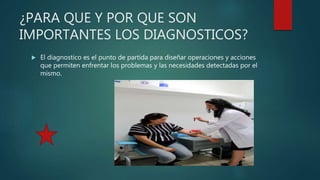 ¿PARA QUE Y POR QUE SON
IMPORTANTES LOS DIAGNOSTICOS?
 El diagnostico es el punto de partida para diseñar operaciones y acciones
que permiten enfrentar los problemas y las necesidades detectadas por el
mismo.
 