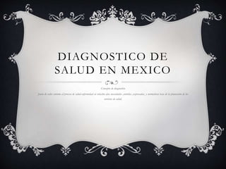 DIAGNOSTICO DE
SALUD EN MEXICO
Concepto de diagnostico
Juicio de valor entorno al proceso de salud-enfermedad en relación alas necesidades ,sentidas ,expresadas, y normativas base de la planeación de los
servicios de salud.
 