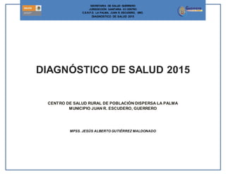 secre
pág. 1
SECRETARIA DE SALUD GUERRERO
JURISDICCIÓN SANITARIA 03 CENTRO
C.S.R.P.D. LA PALMA, JUAN R. ESCUDERO, GRO.
DIAGNOSTICO DE SALUD 2015
DIAGNÓSTICO DE SALUD 2015
CENTRO DE SALUD RURAL DE POBLACIÓN DISPERSA LA PALMA
MUNICIPIO JUAN R. ESCUDERO, GUERRERO
MPSS. JESÚS ALBERTO GUTIÉRREZ MALDONADO
 
