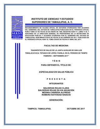 INSTITUTO DE CIENCIAS Y ESTUDIOS
SUPERIORES DE TAMAULIPAS, A. C.
RECONOCIMIENTO DE VALIDEZ OFICIAL DE ESTUDIOS OTORGADOS POR ACUERDO
DEL GOBIERNO, DEL ESTADO DE TAMAULIPAS PUBLICADO EN EL PERIÓDICO OFICIAL
NUM.8 TOMO CV DE FECHA 26 DE ENERO DE 1980, REGISTRO NUM.177, LIBRO 71-III, Y
ADICIONES DE LA DIRECCION GENERAL DE PROFESIONES DE LA SECRETARIA DE
EDUCACIÓN PUBLICA Y ACUERDO OTORGADO POR EL GOBIERNO DEL ESTADO DE
TAMAULIPAS, NUM NMS42/12/2010 DE FECHA 25 DE FEBRERO DE 2011, PUBLICADO EN
EL PERIODICO OFICIAL NUM. 42, TOMO CXXXVI DE FECHA 07 ABRIL DEL 2011.
FACULTAD DE MEDICINA
“DIAGNÓSTICO DE SALUD DE LA JUNTA AUXILIAR DE SAN LUIS
TEMALACAYUCA, TEPANCO DE LÓPEZ, PUEBLA; EN EL PERIODO DE TIEMPO
FEBRERO – SEPTIEMBRE 2017”
T É S I S
PARA OBTENER EL TÍTULO DE:
ESPECIALIDAD EN SALUD PÚBLICA
P R E S E N T A:
INTEGRANTES
BALDERAS ROJAS CLARA
BALDERAS ROJAS SILVIA ASUNCIÓN
MEDINA CARRERA ALFREDO
ROMERO NATIVIDAD IGNACIO
GENERACIÓN:
TAMPICO, TAMAULIPAS. OCTUBRE DE 2017
 
