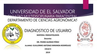 UNIVERSIDAD DE EL SALVADOR
FACULTAD MULTIDISCIPLINARIA PARACENTRAL
DEPARTAMENTO DE CIENCIAS AGRONÓMICAS
DIAGNOSTICO DE USUARIO
MATERIA: PARASITOLOGÍA
Docente:
DR. PEDRO ALONSO PÉREZ
ALUMNO: GUILLERMO ANTONIO MIRANDA RODRÍGUEZ
CICLO II
2019
 