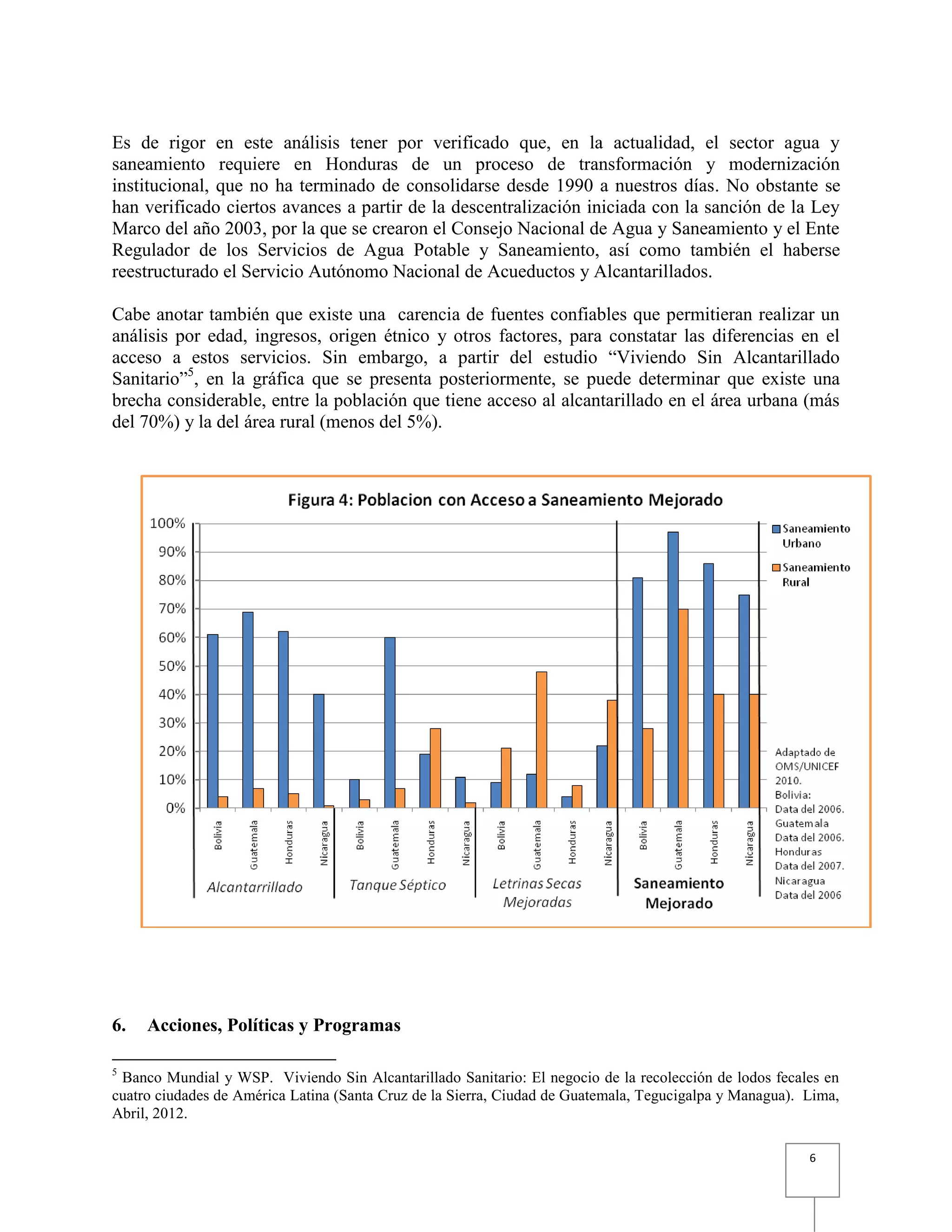 6
Es de rigor en este análisis tener por verificado que, en la actualidad, el sector agua y
saneamiento requiere en Honduras de un proceso de transformación y modernización
institucional, que no ha terminado de consolidarse desde 1990 a nuestros días. No obstante se
han verificado ciertos avances a partir de la descentralización iniciada con la sanción de la Ley
Marco del año 2003, por la que se crearon el Consejo Nacional de Agua y Saneamiento y el Ente
Regulador de los Servicios de Agua Potable y Saneamiento, así como también el haberse
reestructurado el Servicio Autónomo Nacional de Acueductos y Alcantarillados.
Cabe anotar también que existe una carencia de fuentes confiables que permitieran realizar un
análisis por edad, ingresos, origen étnico y otros factores, para constatar las diferencias en el
acceso a estos servicios. Sin embargo, a partir del estudio “Viviendo Sin Alcantarillado
Sanitario”5
, en la gráfica que se presenta posteriormente, se puede determinar que existe una
brecha considerable, entre la población que tiene acceso al alcantarillado en el área urbana (más
del 70%) y la del área rural (menos del 5%).
6. Acciones, Políticas y Programas
5
Banco Mundial y WSP. Viviendo Sin Alcantarillado Sanitario: El negocio de la recolección de lodos fecales en
cuatro ciudades de América Latina (Santa Cruz de la Sierra, Ciudad de Guatemala, Tegucigalpa y Managua). Lima,
Abril, 2012.
 