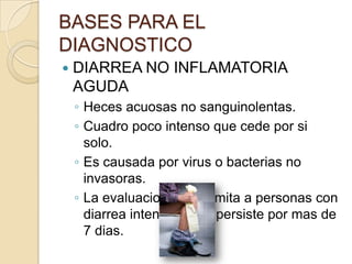 BASES PARA EL
DIAGNOSTICO
 DIARREA NO INFLAMATORIA
AGUDA
◦ Heces acuosas no sanguinolentas.
◦ Cuadro poco intenso que cede por si
solo.
◦ Es causada por virus o bacterias no
invasoras.
◦ La evaluacion dx se limita a personas con
diarrea intensa o que persiste por mas de
7 dias.
 