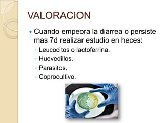 VALORACION
 Cuando empeora la diarrea o persiste
mas 7d realizar estudio en heces:
◦ Leucocitos o lactoferrina.
◦ Huevecillos.
◦ Parasitos.
◦ Coprocultivo.
 