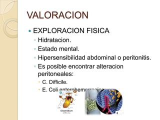 VALORACION
 EXPLORACION FISICA
◦ Hidratacion.
◦ Estado mental.
◦ Hipersensibilidad abdominal o peritonitis.
◦ Es posible encontrar alteracion
peritoneales:
 C. Difficile.
 E. Coli enterohemorragica.
 