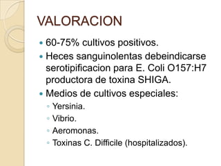 VALORACION
 60-75% cultivos positivos.
 Heces sanguinolentas debeindicarse
serotipificacion para E. Coli O157:H7
productora de toxina SHIGA.
 Medios de cultivos especiales:
◦ Yersinia.
◦ Vibrio.
◦ Aeromonas.
◦ Toxinas C. Difficile (hospitalizados).
 