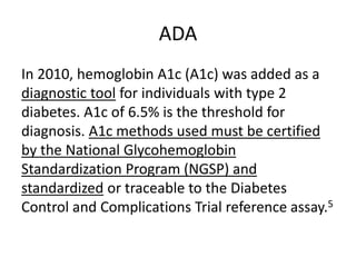 ADA
In 2010, hemoglobin A1c (A1c) was added as a
diagnostic tool for individuals with type 2
diabetes. A1c of 6.5% is the threshold for
diagnosis. A1c methods used must be certified
by the National Glycohemoglobin
Standardization Program (NGSP) and
standardized or traceable to the Diabetes
Control and Complications Trial reference assay.5
 