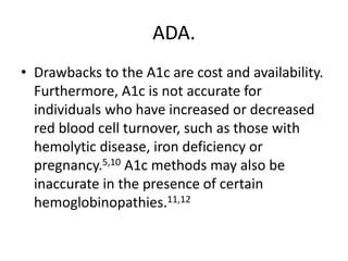 ADA.
• Drawbacks to the A1c are cost and availability.
  Furthermore, A1c is not accurate for
  individuals who have increased or decreased
  red blood cell turnover, such as those with
  hemolytic disease, iron deficiency or
  pregnancy.5,10 A1c methods may also be
  inaccurate in the presence of certain
  hemoglobinopathies.11,12
 