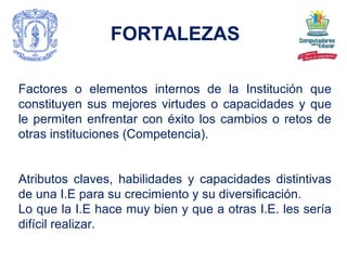 FORTALEZAS Factores o elementos internos de la Institución que constituyen sus mejores virtudes o capacidades y que le permiten enfrentar con éxito los cambios o retos de otras instituciones (Competencia). Atributos claves, habilidades y capacidades distintivas de una I.E para su crecimiento y su diversificación. Lo que la I.E hace muy bien y que a otras I.E. les sería difícil realizar. 