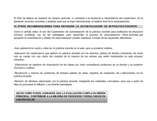 El Plan de Mejora se realizará de manera particular, e inmediata a la resolución e interpretación del cuestionario. En él 
plantearé acciones concretas y realistas para que se logre efectivamente el objetivo final de la autoevaluación. 
VI. OTRAS RECOMENDACIONES PARA REFORZAR LA AUTOEVALUACIÓN DE MI PRÁCTICA DOCENTE. 
Como lo señalé antes, el uso del Cuestionario de autoevaluación de la práctica docente para profesores de educación 
primaria constituye una de las estrategias para desarrollar el proceso de autoevaluación. Otras acciones que 
apoyarán la consolidación y validez de esta evaluación pueden realizarse a través de las siguientes alternativas: 
-Auto grabación en audio y video de mi práctica docente en el aula, para su posterior análisis. 
-Aplicación de cuestionarios que valoren mi práctica docente con los alumnos, padres de familia y directores, de modo 
que se cuente con una visión del conjunto de la mayoría de los actores que están involucrados en este proceso 
educativo. 
-Elaboración de registros de observación de las clases por otros compañeros profesores y/o el director y su posterior 
discusión y análisis. 
-Recolección y revisión de evidencias de trabajos (planes de clase, registros de evaluación, etc.) relacionados con la 
práctica docente. 
-Revisión de literatura relacionada con la práctica docente -incluyendo los materiales curriculares- para que a partir de 
ellos se promueva la reflexión y se diseñen estrategias. 
ASÍ ES COMO PUEDE LOGRARSE QUE LA EVALUACIÓN CUMPLA SU MISIÓN 
PRINCIPAL: CONTRIBUIR A LA MEJORA DE PROCESOS Y RESULTADOS EN 
LAS ESCUELAS. 
 
