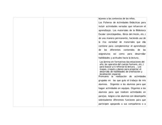 lejanos a los contextos de los niños. 
Los Ficheros de Actividades Didácticas para 
incluir actividades variadas que refuercen el 
aprendizaje. Los materiales de la Biblioteca 
Escolar (enciclopedias, libros del rincón, etc.) 
de una manera permanente, haciendo uso de 
la rica variedad de materiales que ella 
contiene para complementar el aprendizaje 
de los diferentes contenidos de las 
asignaturas así como para desarrollar 
habilidades y actitudes hacia la lectura. 
Las lámina sin formativas (las estaciones del 
año, los aparatos del cuerpo humano, etc.) 
para buscar y/o reforzar la lectura. . Los 
mapas, croquis y planos para propiciar el 
desarrollo de habilidades de orientación y 
localización espacial. 
Promuevo la realización de actividades 
grupales en las que guío el trabajo de mis 
alumnos. Organizo a los alumnos para que 
hagan actividades en equipos. Organizo a los 
alumnos para que realicen actividades en 
parejas. Asigno a los alumnos con desempeño 
sobresaliente diferentes funciones para que 
participen apoyando a sus compañeros o a 
 