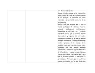 bien diversas actividades. 
Dedico atención especial a los alumnos con 
mayor rezago, a través de la revisión puntual 
de sus trabajos, la asignación de tareas 
especiales y la promoción constante de su 
participación. 
Procuro que mis alumnos lean y que al 
hacerlo participen de distintas maneras: 
haciendo predicciones, anticipaciones, 
comentando lo que leen, etc. Organizo 
actividades en las que los alumnos realicen 
observaciones y registros de información. 
Promuevo actividades en las que los alumnos 
obtengan información a través de diferentes 
fuentes (personas de la escuela, de la 
localidad, materiales impresos, vídeos, etc.). 
Promuevo que mis alumnos elaboren 
conclusiones e inferencias a partir del análisis 
de información. Realizo juegos didácticos 
(memorama, basta, crucigramas, etc.),para 
que los alumnos aprendan y reafirmen sus 
aprendizajes. Promuevo que mis alumnos 
realicen actividades con las que desarrollen 
 