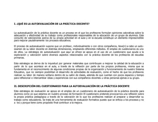 I. ¿QUÉ ES LA AUTOEVALUACIÓN DE LA PRÁCTICA DOCENTE? 
La autoevaluación de la práctica docente es un proceso en el que los profesores formulan opiniones valorativas sobre la 
adecuación y efectividad de su trabajo como profesionales responsables de la educación de un grupo de alumnos. Este 
conjunto de valoraciones acerca de su propia actividad en el aula y en la escuela constituye un elemento imprescindible 
para mejorar paulatinamente los procesos educativos. 
El proceso de autoevaluación supone que un profesor, individualmente o con otros compañeros, lleve(n) a cabo un auto - 
examen de su labor docente en distintas dimensiones, empleando diferentes métodos. El empleo de cuestionarios es uno 
de ellos. La estrategia de autoevaluación que aquí se ofrece se apoya en el uso de un cuestionario que ayuda a la 
exploración y valoración sobre diversos aspectos relacionados con la práctica docente de los profesores de escuelas 
primarias. 
Esta estrategia se deriva de la inquietud por generar materiales que contribuyan a mejorar la calidad de la educación a 
partir de lo que acontece en el aula, a través de la reflexión por parte de los propios profesores, misma que se 
fundamenta en el reconocimiento de algunas condiciones propias de la organización y funcionamiento de nuestro Sistema 
Educativo, que no siempre posibilitan el desarrollo de actividades de evaluación, como el hecho de que los profesores 
realizan su labor de manera solitaria dentro de su salón de clases, además de que cuentan con pocos espacios y tiempo 
para reflexionar e intercambiar ideas y experiencias con sus compañeros docentes u otras personas ajenas a su grupo. 
II. DESCRIPCIÓN DEL CUESTIONARIO PARA LA AUTOEVALUACIÓN DE LA PRÁCTICA DOCENTE 
Esta estrategia de evaluación se apoya en el empleo de un cuestionario de autoevaluación de la práctica docente para 
alumnos como yo que estamos en nuestro proceso de formación El cuestionario pretende provocarnos una reflexión sobre 
la propia práctica pedagógica a través de la valoración de lo que los profesores realizan al preparar y desarrollar su 
trabajo como educadores. Se trata de una herramienta de evaluación formativa puesto que se enfoca a los procesos y no 
a los y porque tiene como propósito final contribuir a la mejora. 
 