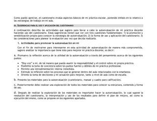 Como puedo apreciar, el cuestionario evalúa aspectos básicos de mi práctica escolar, poniendo énfasis en lo relativo a 
las estrategias de trabajo en mi aula. 
III. SUGERENCIAS PARA EL USO Y APLICACIÓN DEL CUESTIONARIO 
A continuación describo las actividades que sugiero para llevar a cabo la autoevaluación de mi práctica docente 
haciendo uso del cuestionario. Estas sugerencias tienen que ver con tres cuestiones fundamentales: 1) la promoción y 
sensibilización propia para conocer la estrategia de autoevaluación; 2) la forma de uso y aplicación del cuestionario; 3) 
las consideraciones para planear la evaluación una vez que decida realizarla. 
1. Actividades para promover la autoevaluación en mí 
Con el fin de motivarme para interesarme en esta actividad de autoevaluación de manera más comprometida, 
sugiero analizar la importancia que tiene ésta para mejorar mi práctica docente, es decir: 
a. Promuevo la reflexión acerca de la utilidad de la autoevaluación a través del pensamiento acerca de los siguientes 
puntos: 
 “Doy voz” a mí, de tal manera que pueda asumir la responsabilidad y el control sobre mi propia práctica. 
 Posibilito la toma de conciencia sobre los puntos fuertes y débiles de mi práctica profesional. 
 Permito una retroalimentación interna inmediata. 
 Estimulo la reflexión sobre los procesos que se generan dentro del aula relacionados con la enseñanza. 
 Oriento la toma de decisiones y mi actuación para mejorar, tanto a nivel de aula como de escuela. 
b. Presento los materiales para la autoevaluación (cuestionario, manual y cuadro para calificación). 
c. Posteriormente debo realizar una exploración de todos los materiales para conocer su estructura, contenido y forma 
de uso. 
d. Después de realizar la exploración de los materiales es importante hacer la autoevaluación, lo cual supone la 
resolución del cuestionario, la interpretación y uso de los resultados para definir el plan de mejora, así como la 
ejecución del mismo, como se propone en los siguientes apartados. 
 