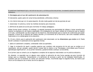 ES IMPORTANTE TENER PRESENTE QUE LA DECISIÓN DE REALIZAR LA AUTOEVALUACIÓN ESVOLUNTARIA, SIN EMBARGO QUIERO PARTICIPAR EN ESTA 
EXPERIENCIA. 
2. Estrategias para el uso del cuestionario de autoevaluación 
El instrumento puedo usarlo de varias formas atendiendo a diferentes criterios: 
a. Un criterio tiene que ver mi autoevaluación. De este modo pueden ser dos las opciones de uso: 
1. Autoevaluar mi práctica y tomar las medidas necesarias para mejorarla. 
2. Definición de planes de acción para reorientar mi trabajo pedagógico. 
Ambas formas tienen ventajas, sin embargo, la segunda representa una oportunidad de trabajar y tomar acuerdos para 
mejorar la enseñanza de una manera responsable, en la búsqueda de una mayor calidad de la educación que se imparte 
en el aula, contribuyendo con ello al logro de mis objetivos. Está demostrado que la creación de condiciones para poder 
progresar a través de la reflexión del trabajo docente y el incremento de la motivación, dan como resultado cambios 
importantes en la calidad global de la educación. 
b. El otro criterio para la aplicación del cuestionario está relacionado con las dimensiones que evalúo en él. Puedo 
decidir contestar el cuestionario de las siguientes formas: 
1. Aplico el cuestionario completo, contestando todos sus apartados. 
2. Hago la evaluación de aquel o aquellos aspectos que considero más necesarios de los seis que se evalúan en el 
cuestionario. Así por ejemplo, puedo decidir evaluar sólo lo relativo a las “Estrategias y Actividades para Promover 
Aprendizajes Significativos”, en un primer momento y posteriormente continuar con los demás. 
En el primer caso se contaría con un diagnóstico completo de los aspectos relacionados con mi práctica educativa. 
No obstante, es esperable que en algunos casos realizar la aplicación de esta forma suponga una gran inversión de 
tiempo para su resolución, interpretación y la definición de acciones a partir de los resultados identificados. Si 
considero que por el momento no cuento con suficiente tiempo, recomiendo seguir la segunda forma, de manera que 
inicie con la evaluación de al menos uno de los aspectos. 
 