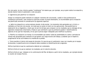 Por otra parte, los dos criterios pueden “combinarse” de manera que, por ejemplo, sea yo quien realice la evaluación y 
decida resolver todo el cuestionario o sólo una parte. 
3. Sugerencias para planificar la evaluación 
Aunque la evaluación puedo realizarla en cualquier momento del ciclo escolar, cuando el (los) profesor(es) lo 
considere(n) pertinente, pues siempre es oportuno evaluar el propio desempeño, es recomendable que la evaluación 
sea planificada teniendo en consideración los siguientes aspectos: 
a. Aplico la evaluación en varias ocasiones durante el año escolar. Los momentos más apropiados son: al inicio, a 
mediados y al final del ciclo escolar, de modo que se cuente en total con tres aplicaciones. Esto posibili tará la 
elaboración de un diagnóstico, mismo que me servirá de base para comparar con los resultados que se obtengan de las 
siguientes evaluaciones (intermedia y final)a lo que contribuiré a que los profesores puedan ir identificando los 
aspectos en los que han mejorado y en los que es preciso seguir trabajando para modificar su práctica. 
b. Planifico la evaluación con tiempo. Es recomendable que analice todas las posibilidades en cuanto a períodos de 
tiempo más apropiados para realizarla sin que genere una carga excesiva de trabajo y cuidando que se respete la 
programación de las actividades en la medida de lo posible. 
c. Tomo acuerdos al interior del equipo de docentes. En caso de que el cuestionario vaya a ser resuelto por el equipo 
de docentes, la planificación de la evaluación debo considerar la identificación de lo siguiente: 
Defino el período en que los cuestionarios deberán ser contestados. 
Defino la fecha en la que se analizare los resultados por el colectivo docente. 
Defino la fecha en que trabajare en la conformación del Plan de Mejora a partir de los resultados, por ejemplo durante 
la reunión de Consejo Técnico. 
 