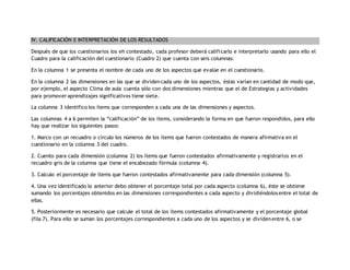IV. CALIFICACIÓN E INTERPRETACIÓN DE LOS RESULTADOS 
Después de que los cuestionarios los eh contestado, cada profesor deberá calificarlo e interpretarlo usando para ello el 
Cuadro para la calificación del cuestionario (Cuadro 2) que cuenta con seis columnas: 
En la columna 1 se presenta el nombre de cada uno de los aspectos que evalúe en el cuestionario. 
En la columna 2 las dimensiones en las que se dividen cada uno de los aspectos, éstas varían en cantidad de modo que, 
por ejemplo, el aspecto Clima de aula cuenta sólo con dos dimensiones mientras que el de Estrategias y actividades 
para promover aprendizajes significativos tiene siete. 
La columna 3 identifico los ítems que corresponden a cada una de las dimensiones y aspectos. 
Las columnas 4 a 6 permiten la “calificación” de los ítems, considerando la forma en que fueron respondidos, para ello 
hay que realizar los siguientes pasos: 
1. Marco con un recuadro o círculo los números de los ítems que fueron contestados de manera afirmativa en el 
cuestionario en la columna 3 del cuadro. 
2. Cuento para cada dimensión (columna 2) los ítems que fueron contestados afirmativamente y registrarlos en el 
recuadro gris de la columna que tiene el encabezado fórmula (columna 4). 
3. Calculo el porcentaje de ítems que fueron contestados afirmativamente para cada dimensión (columna 5). 
4. Una vez identificado lo anterior debo obtener el porcentaje total por cada aspecto (columna 6), éste se obtiene 
sumando los porcentajes obtenidos en las dimensiones correspondientes a cada aspecto y dividiéndolos entre el total de 
ellas. 
5. Posteriormente es necesario que calcule el total de los ítems contestados afirmativamente y el porcentaje global 
(fila 7). Para ello se suman los porcentajes correspondientes a cada uno de los aspectos y se dividen entre 6, o se 
 