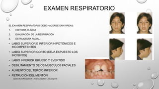 EXAMEN RESPIRATORIO
EL EXAMEN RESPIRATORIO DEBE HACERSE EN 6 ÁREAS:
1. HISTORIA CLÍNICA
2. EVALUACIÓN DE LA RESPIRACIÓN
3. ESTRUCTURA FACIAL:
• LABIO SUPERIOR E INFERIOR HIPOTÓNICOS E
INCOMPETENTES
• LABIO SUPERIOR CORTO (DEJA EXPUESTO LOS
INCISIVOS)
• LABIO INFERIOR GRUESO Y EVERTIDO
• DEBILITAMIENTO DE OS MÚSCULOS FACIALES
• AUMENTO DEL TERCIO INFERIOR
• RETRUCIÓN DEL MENTÓN
capitulo 6 proffit,capitulo 6 y 7 canut, capitulo 1,2,3 gregroret
 