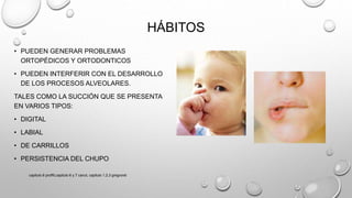 HÁBITOS
• PUEDEN GENERAR PROBLEMAS
ORTOPÉDICOS Y ORTODONTICOS
• PUEDEN INTERFERIR CON EL DESARROLLO
DE LOS PROCESOS ALVEOLARES.
TALES COMO LA SUCCIÓN QUE SE PRESENTA
EN VARIOS TIPOS:
• DIGITAL
• LABIAL
• DE CARRILLOS
• PERSISTENCIA DEL CHUPO
capitulo 6 proffit,capitulo 6 y 7 canut, capitulo 1,2,3 gregroret
 