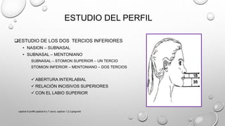 ESTUDIO DEL PERFIL
ESTUDIO DE LOS DOS TERCIOS INFERIORES
• NASION – SUBNASAL
• SUBNASAL – MENTONIANO
SUBNASAL – STOMION SUPERIOR – UN TERCIO
STOMION INFERIOR – MENTONIANO – DOS TERCIOS
 ABERTURA INTERLABIAL
 RELACIÓN INCISIVOS SUPERIORES
 CON EL LABIO SUPERIOR
capitulo 6 proffit,capitulo 6 y 7 canut, capitulo 1,2,3 gregroret
 