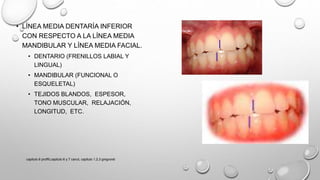 • LÍNEA MEDIA DENTARÍA INFERIOR
CON RESPECTO A LA LÍNEA MEDIA
MANDIBULAR Y LÍNEA MEDIA FACIAL.
• DENTARIO (FRENILLOS LABIAL Y
LINGUAL)
• MANDIBULAR (FUNCIONAL O
ESQUELETAL)
• TEJIDOS BLANDOS, ESPESOR,
TONO MUSCULAR, RELAJACIÓN,
LONGITUD, ETC.
capitulo 6 proffit,capitulo 6 y 7 canut, capitulo 1,2,3 gregroret
 