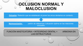 OCLUSION NORMAL Y
MALOCLUSION
Normooclusión : patrón de referencia ó situación óptima en las relaciones
oclusales.
Oclusión: Relación que se establecen al poner los arcos dentarios en contacto.
FUNCIÓN MASTICATORIA + INTEGRIDAD DENTAL + ARMONIA EN
LAS ESTRUCTURAS
 