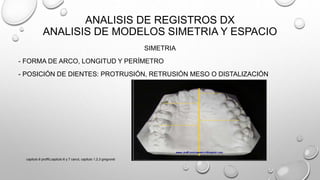 ANALISIS DE REGISTROS DX
ANALISIS DE MODELOS SIMETRIA Y ESPACIO
SIMETRIA
- FORMA DE ARCO, LONGITUD Y PERÍMETRO
- POSICIÓN DE DIENTES: PROTRUSIÓN, RETRUSIÓN MESO O DISTALIZACIÓN
capitulo 6 proffit,capitulo 6 y 7 canut, capitulo 1,2,3 gregroret
 