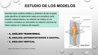 ESTUDIO DE LOS MODELOS
permite hacer análisis estático y dinámico de las arcadas
para planificar el tratamiento cada uno considera cada
arcada independiente y su relación se realiza en los
modelos montados en articulador en relación céntrica de
debe realizar en 3 planos del espacio.
• A. ANÁLISIS TRANSVERSAL
• B. ANÁLISIS ANTEROPOSTERIOR O SAGITAL.
• C. ANÁLISIS VERTICAL
capitulo 6 proffit,capitulo 6 y 7 canut, capitulo 1,2,3 gregroret
 